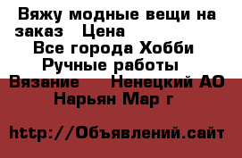 Вяжу модные вещи на заказ › Цена ­ 3000-10000 - Все города Хобби. Ручные работы » Вязание   . Ненецкий АО,Нарьян-Мар г.